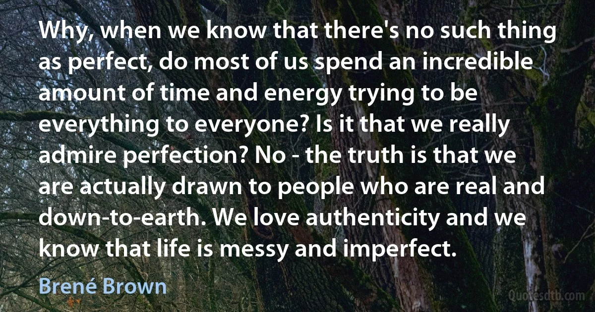 Why, when we know that there's no such thing as perfect, do most of us spend an incredible amount of time and energy trying to be everything to everyone? Is it that we really admire perfection? No - the truth is that we are actually drawn to people who are real and down-to-earth. We love authenticity and we know that life is messy and imperfect. (Brené Brown)