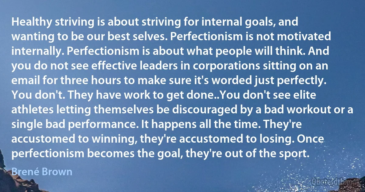 Healthy striving is about striving for internal goals, and wanting to be our best selves. Perfectionism is not motivated internally. Perfectionism is about what people will think. And you do not see effective leaders in corporations sitting on an email for three hours to make sure it's worded just perfectly. You don't. They have work to get done..You don't see elite athletes letting themselves be discouraged by a bad workout or a single bad performance. It happens all the time. They're accustomed to winning, they're accustomed to losing. Once perfectionism becomes the goal, they're out of the sport. (Brené Brown)