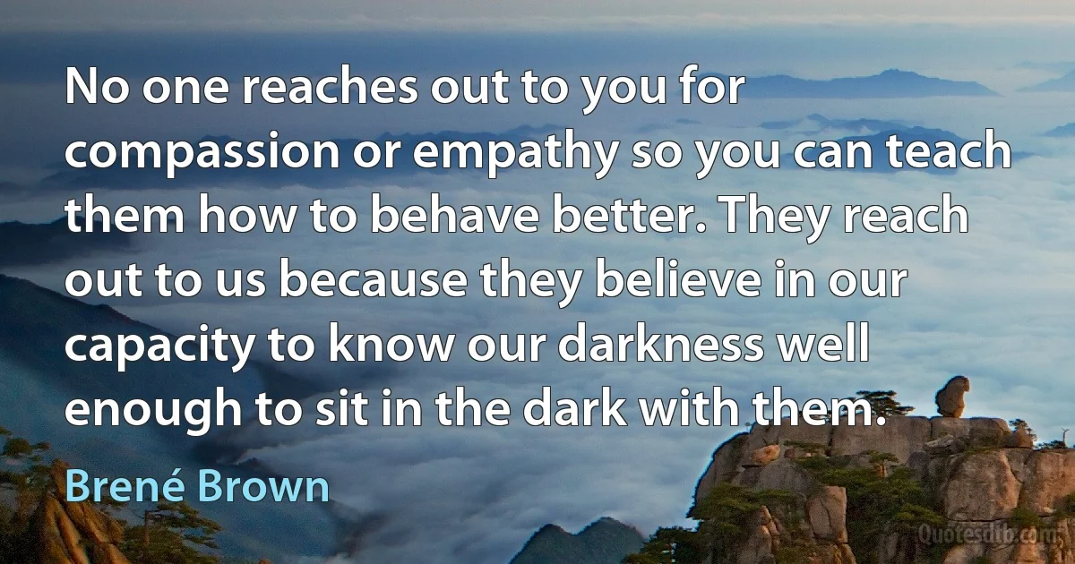 No one reaches out to you for compassion or empathy so you can teach them how to behave better. They reach out to us because they believe in our capacity to know our darkness well enough to sit in the dark with them. (Brené Brown)