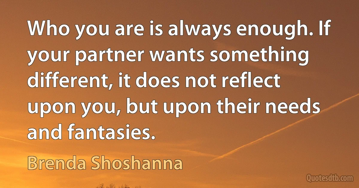 Who you are is always enough. If your partner wants something different, it does not reflect upon you, but upon their needs and fantasies. (Brenda Shoshanna)