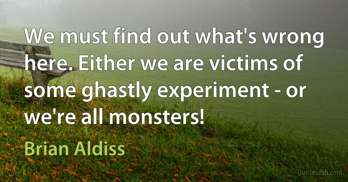 We must find out what's wrong here. Either we are victims of some ghastly experiment - or we're all monsters! (Brian Aldiss)