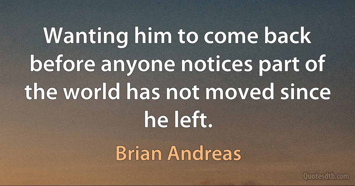 Wanting him to come back before anyone notices part of the world has not moved since he left. (Brian Andreas)