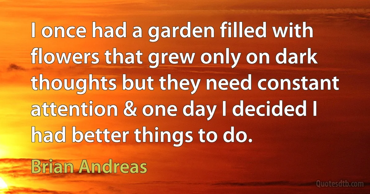 I once had a garden filled with flowers that grew only on dark thoughts but they need constant attention & one day I decided I had better things to do. (Brian Andreas)