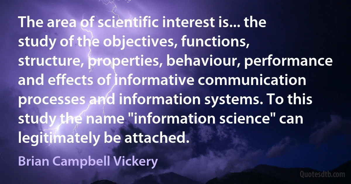 The area of scientific interest is... the study of the objectives, functions, structure, properties, behaviour, performance and effects of informative communication processes and information systems. To this study the name "information science" can legitimately be attached. (Brian Campbell Vickery)