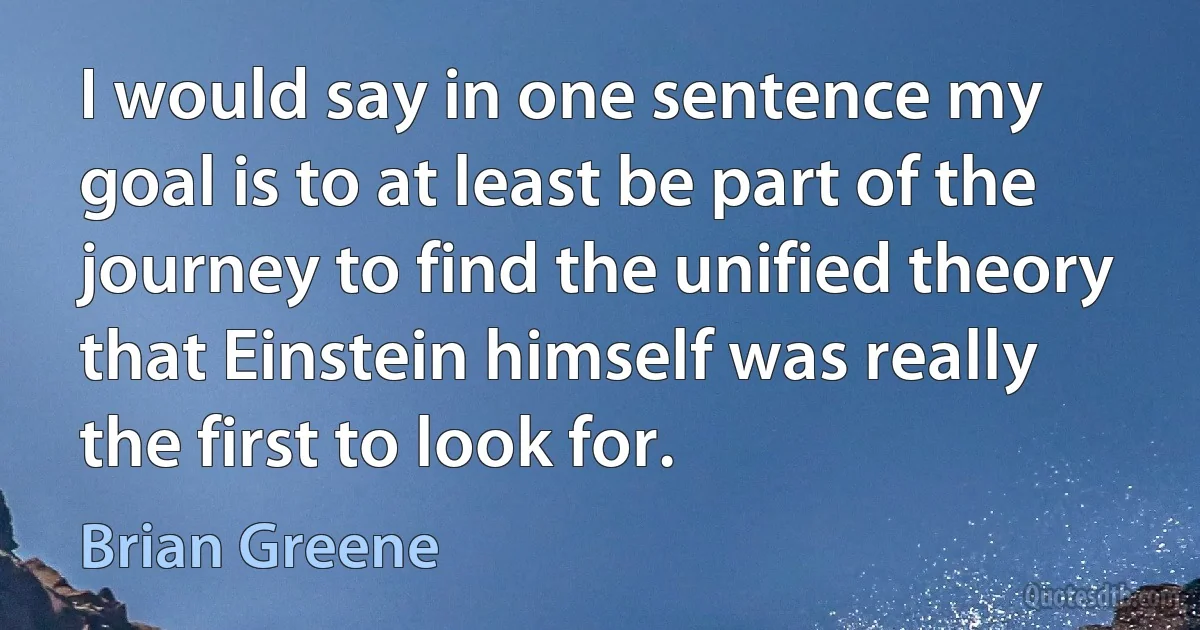 I would say in one sentence my goal is to at least be part of the journey to find the unified theory that Einstein himself was really the first to look for. (Brian Greene)