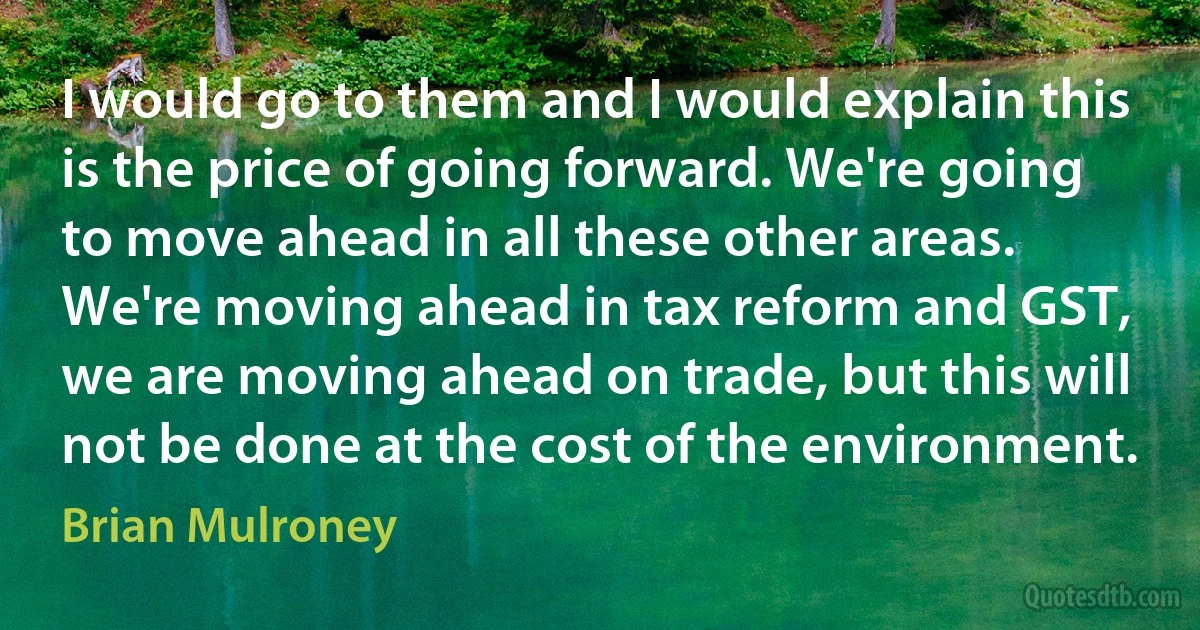 I would go to them and I would explain this is the price of going forward. We're going to move ahead in all these other areas. We're moving ahead in tax reform and GST, we are moving ahead on trade, but this will not be done at the cost of the environment. (Brian Mulroney)