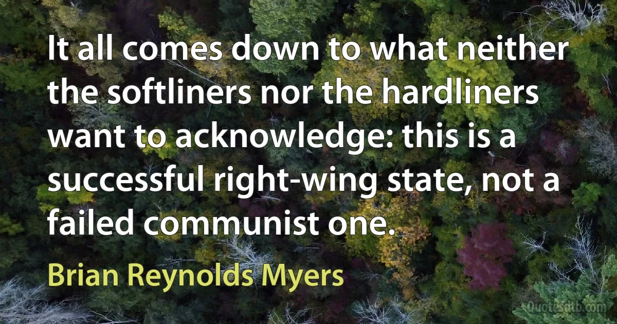 It all comes down to what neither the softliners nor the hardliners want to acknowledge: this is a successful right-wing state, not a failed communist one. (Brian Reynolds Myers)