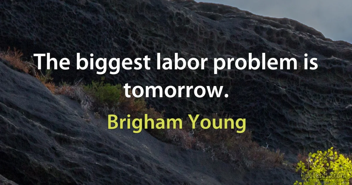 The biggest labor problem is tomorrow. (Brigham Young)