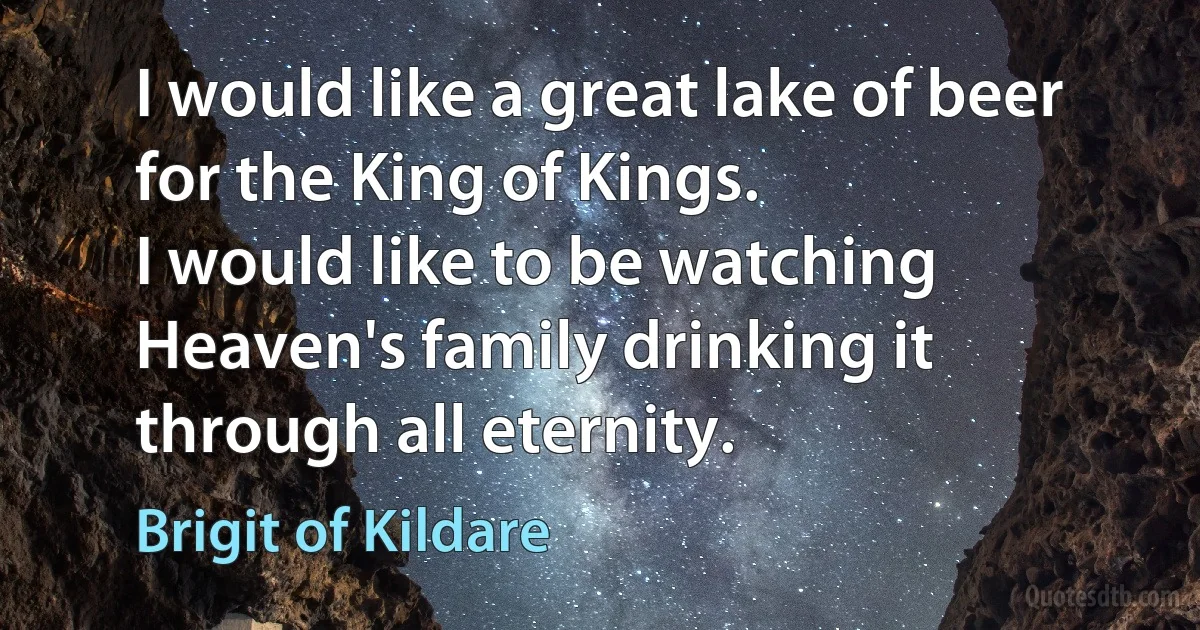 I would like a great lake of beer for the King of Kings.
I would like to be watching Heaven's family drinking it through all eternity. (Brigit of Kildare)