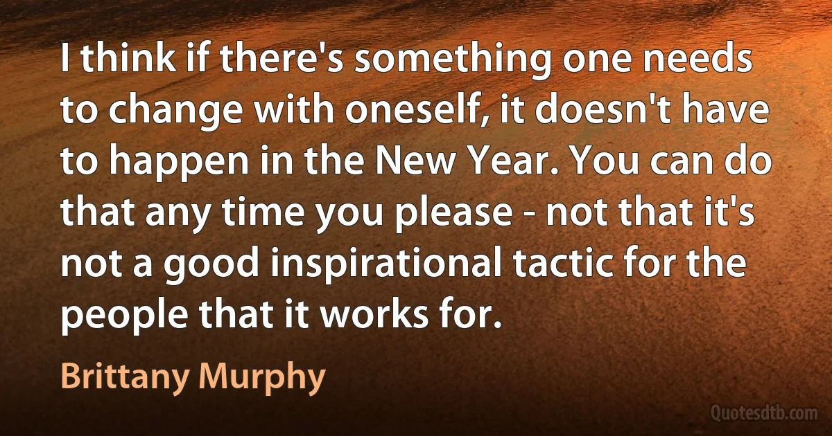 I think if there's something one needs to change with oneself, it doesn't have to happen in the New Year. You can do that any time you please - not that it's not a good inspirational tactic for the people that it works for. (Brittany Murphy)