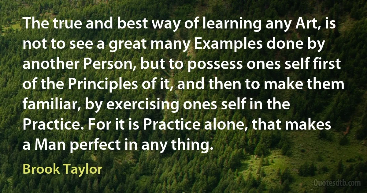 The true and best way of learning any Art, is not to see a great many Examples done by another Person, but to possess ones seIf first of the Principles of it, and then to make them familiar, by exercising ones self in the Practice. For it is Practice alone, that makes a Man perfect in any thing. (Brook Taylor)