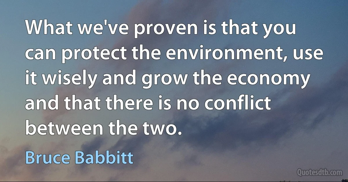 What we've proven is that you can protect the environment, use it wisely and grow the economy and that there is no conflict between the two. (Bruce Babbitt)