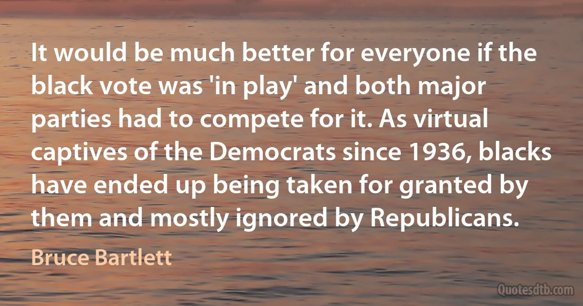 It would be much better for everyone if the black vote was 'in play' and both major parties had to compete for it. As virtual captives of the Democrats since 1936, blacks have ended up being taken for granted by them and mostly ignored by Republicans. (Bruce Bartlett)