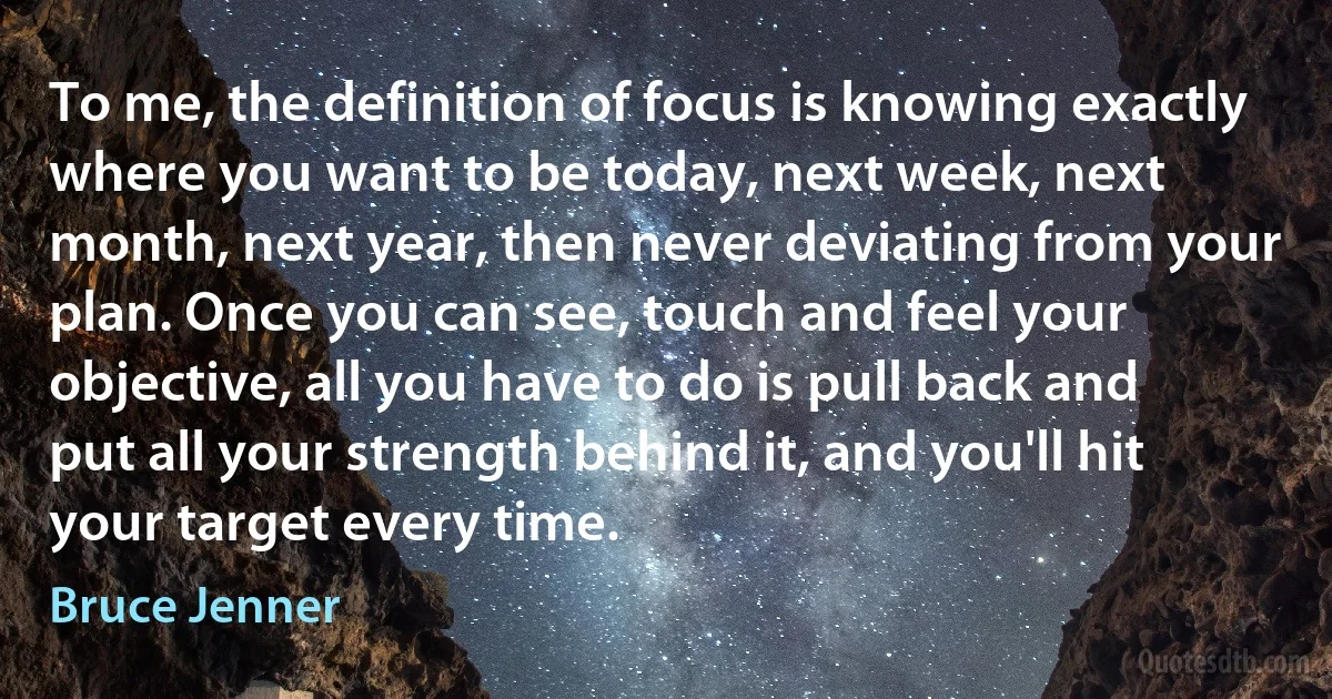 To me, the definition of focus is knowing exactly where you want to be today, next week, next month, next year, then never deviating from your plan. Once you can see, touch and feel your objective, all you have to do is pull back and put all your strength behind it, and you'll hit your target every time. (Bruce Jenner)