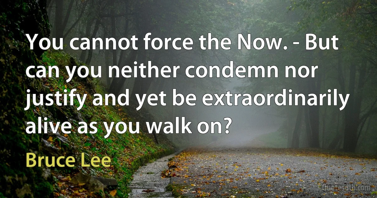 You cannot force the Now. - But can you neither condemn nor justify and yet be extraordinarily alive as you walk on? (Bruce Lee)