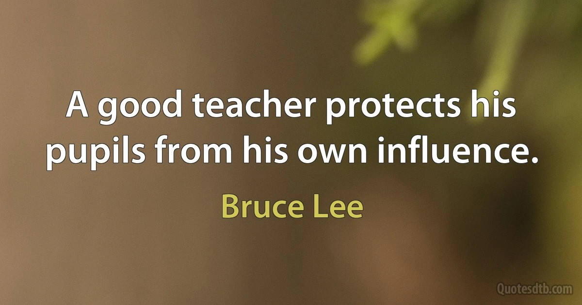 A good teacher protects his pupils from his own influence. (Bruce Lee)