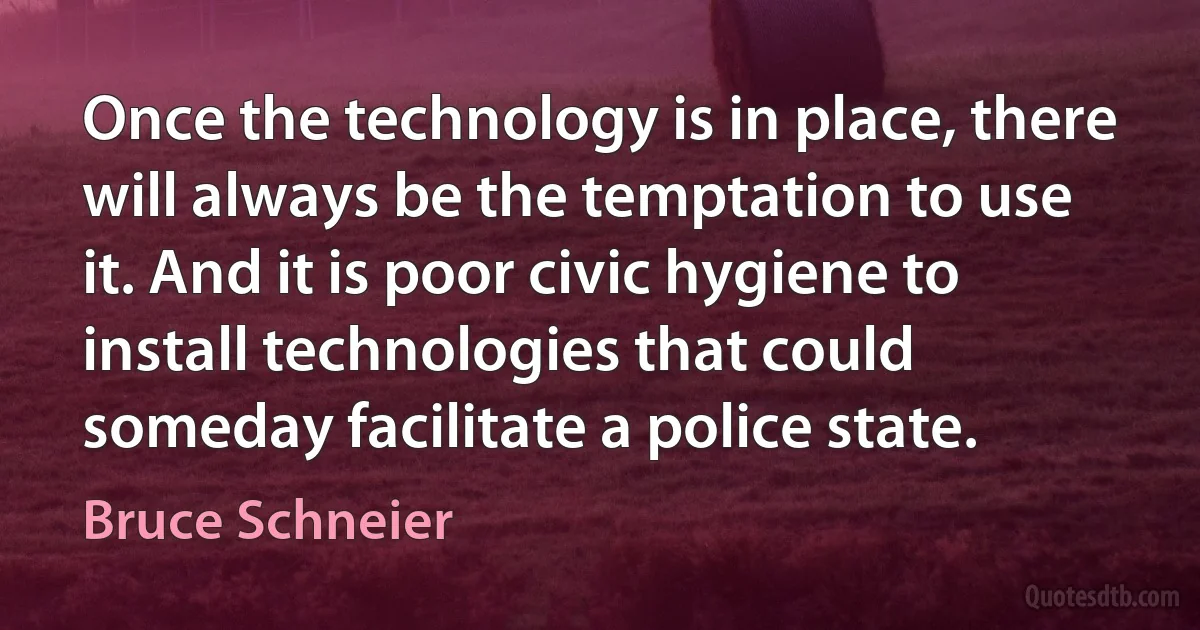 Once the technology is in place, there will always be the temptation to use it. And it is poor civic hygiene to install technologies that could someday facilitate a police state. (Bruce Schneier)