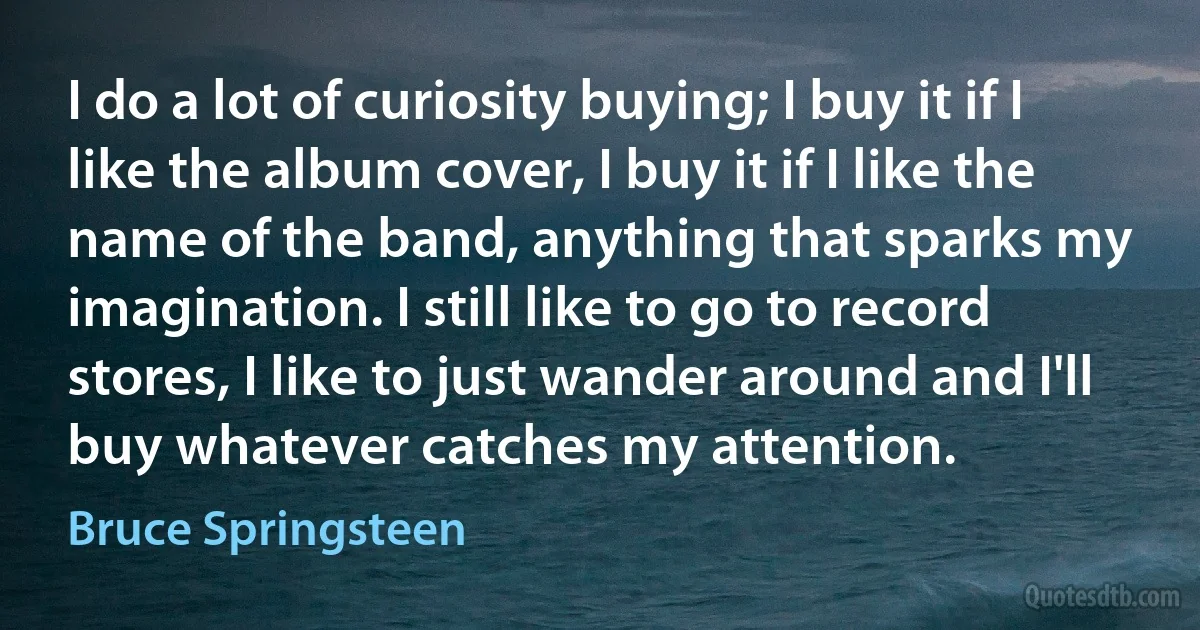 I do a lot of curiosity buying; I buy it if I like the album cover, I buy it if I like the name of the band, anything that sparks my imagination. I still like to go to record stores, I like to just wander around and I'll buy whatever catches my attention. (Bruce Springsteen)