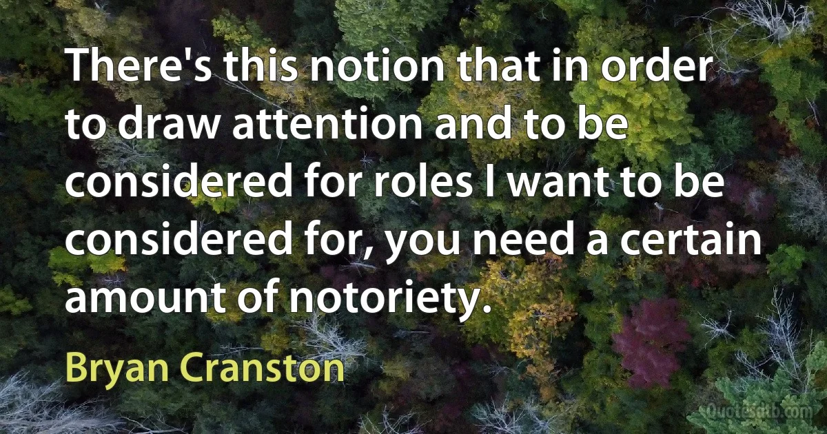 There's this notion that in order to draw attention and to be considered for roles I want to be considered for, you need a certain amount of notoriety. (Bryan Cranston)