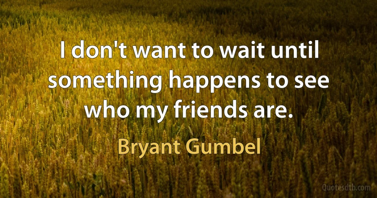 I don't want to wait until something happens to see who my friends are. (Bryant Gumbel)