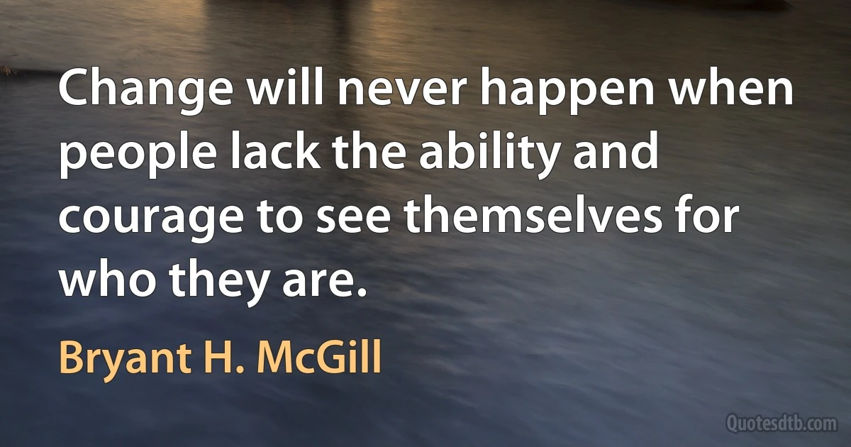 Change will never happen when people lack the ability and courage to see themselves for who they are. (Bryant H. McGill)