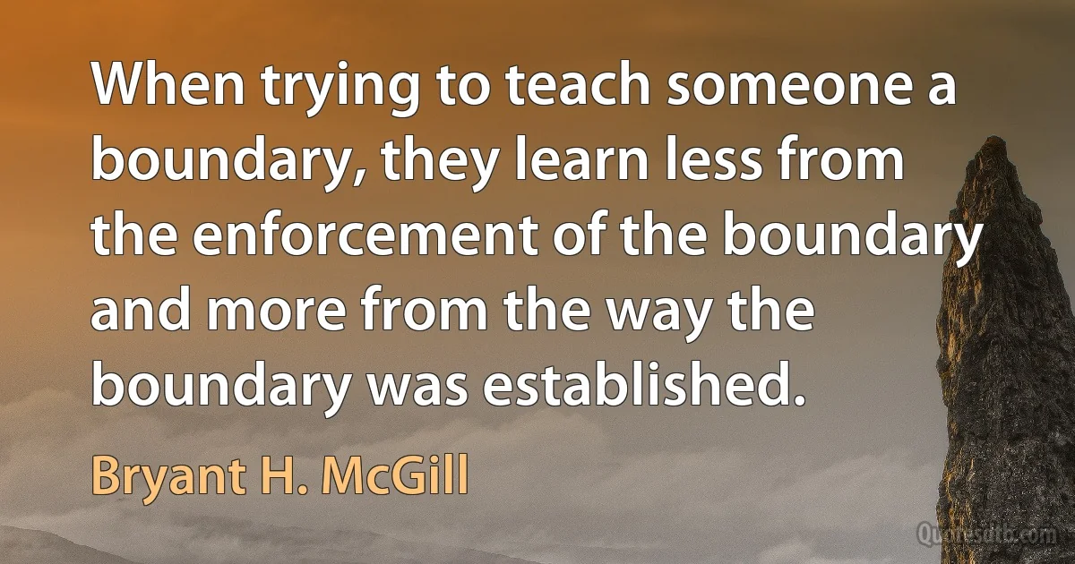 When trying to teach someone a boundary, they learn less from the enforcement of the boundary and more from the way the boundary was established. (Bryant H. McGill)