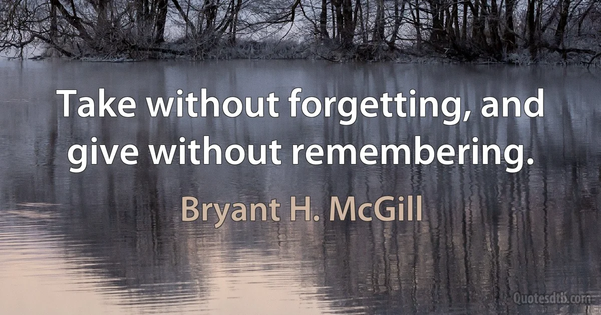 Take without forgetting, and give without remembering. (Bryant H. McGill)