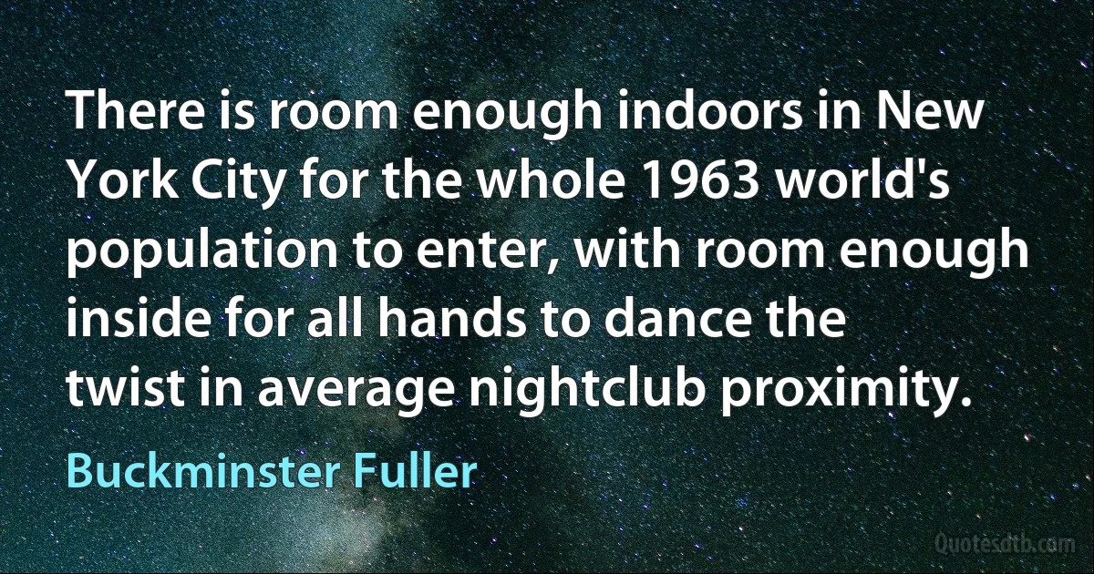 There is room enough indoors in New York City for the whole 1963 world's population to enter, with room enough inside for all hands to dance the twist in average nightclub proximity. (Buckminster Fuller)