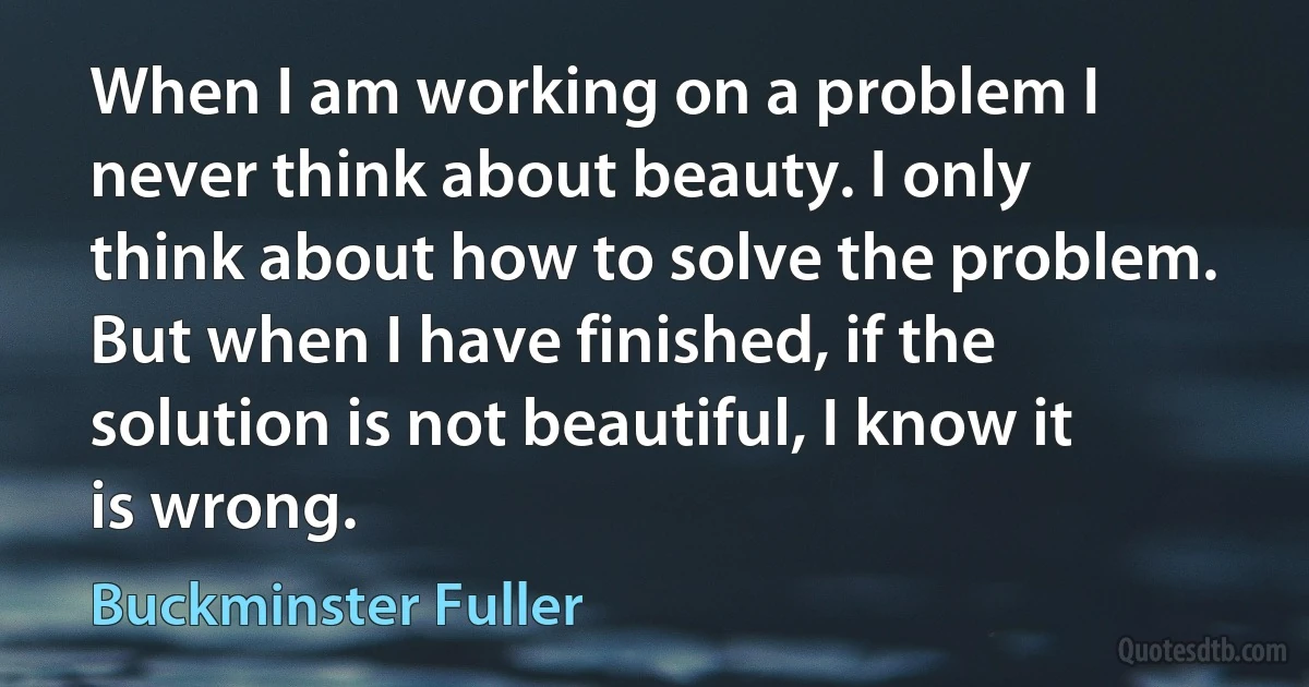 When I am working on a problem I never think about beauty. I only think about how to solve the problem. But when I have finished, if the solution is not beautiful, I know it is wrong. (Buckminster Fuller)