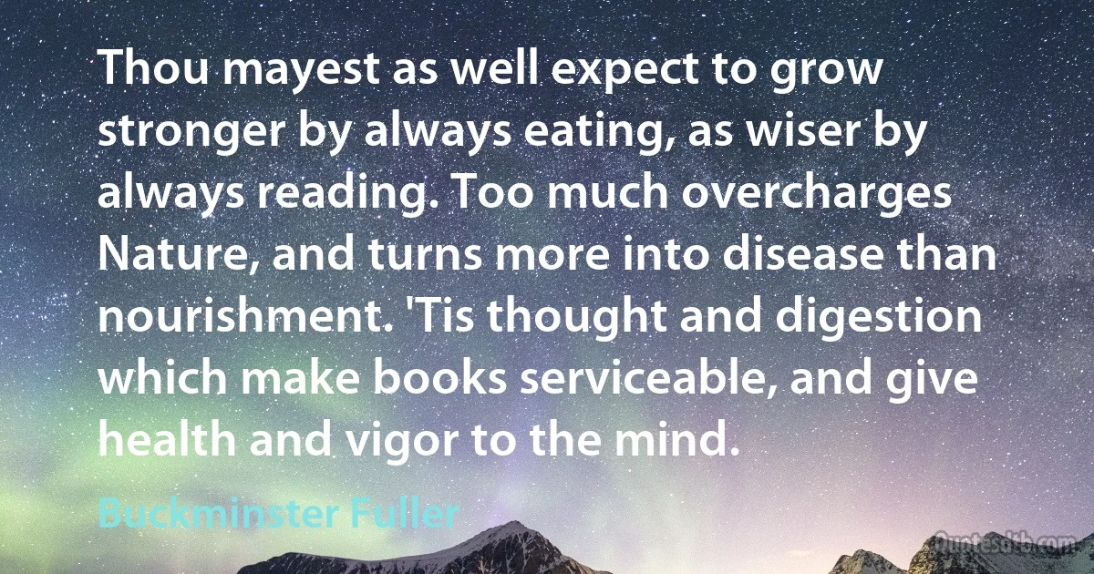 Thou mayest as well expect to grow stronger by always eating, as wiser by always reading. Too much overcharges Nature, and turns more into disease than nourishment. 'Tis thought and digestion which make books serviceable, and give health and vigor to the mind. (Buckminster Fuller)