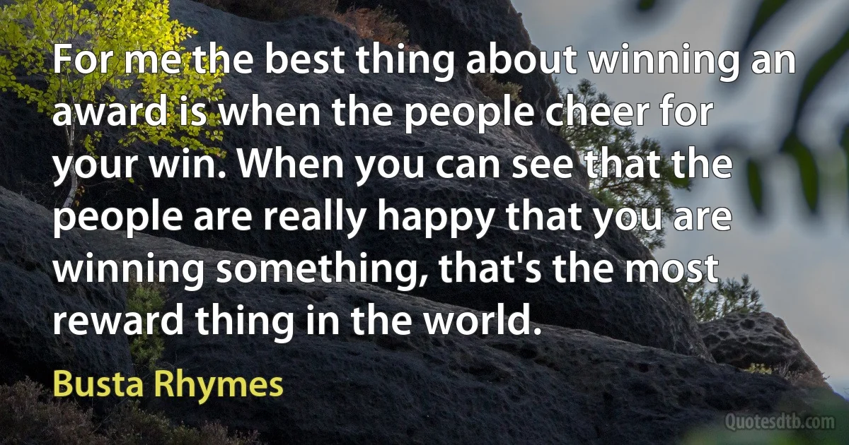 For me the best thing about winning an award is when the people cheer for your win. When you can see that the people are really happy that you are winning something, that's the most reward thing in the world. (Busta Rhymes)