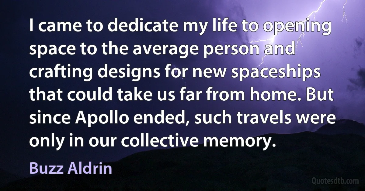 I came to dedicate my life to opening space to the average person and crafting designs for new spaceships that could take us far from home. But since Apollo ended, such travels were only in our collective memory. (Buzz Aldrin)