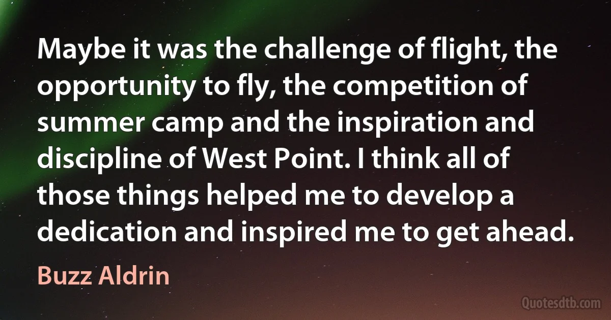 Maybe it was the challenge of flight, the opportunity to fly, the competition of summer camp and the inspiration and discipline of West Point. I think all of those things helped me to develop a dedication and inspired me to get ahead. (Buzz Aldrin)