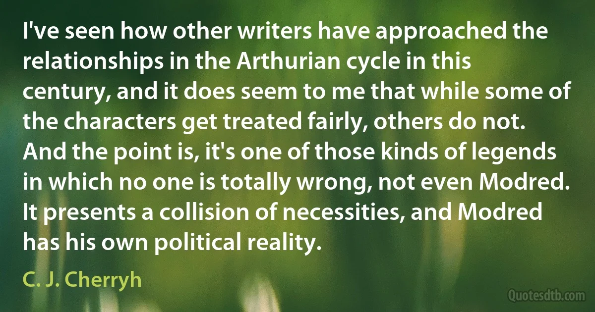 I've seen how other writers have approached the relationships in the Arthurian cycle in this century, and it does seem to me that while some of the characters get treated fairly, others do not. And the point is, it's one of those kinds of legends in which no one is totally wrong, not even Modred. It presents a collision of necessities, and Modred has his own political reality. (C. J. Cherryh)