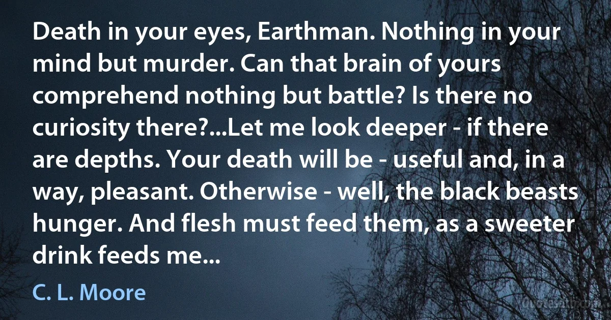 Death in your eyes, Earthman. Nothing in your mind but murder. Can that brain of yours comprehend nothing but battle? Is there no curiosity there?...Let me look deeper - if there are depths. Your death will be - useful and, in a way, pleasant. Otherwise - well, the black beasts hunger. And flesh must feed them, as a sweeter drink feeds me... (C. L. Moore)