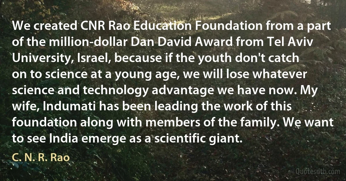 We created CNR Rao Education Foundation from a part of the million-dollar Dan David Award from Tel Aviv University, Israel, because if the youth don't catch on to science at a young age, we will lose whatever science and technology advantage we have now. My wife, Indumati has been leading the work of this foundation along with members of the family. We want to see India emerge as a scientific giant. (C. N. R. Rao)