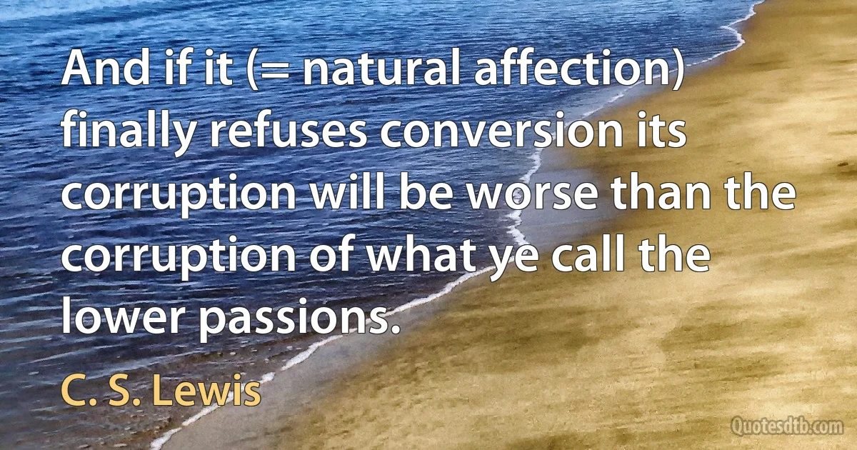 And if it (= natural affection) finally refuses conversion its corruption will be worse than the corruption of what ye call the lower passions. (C. S. Lewis)