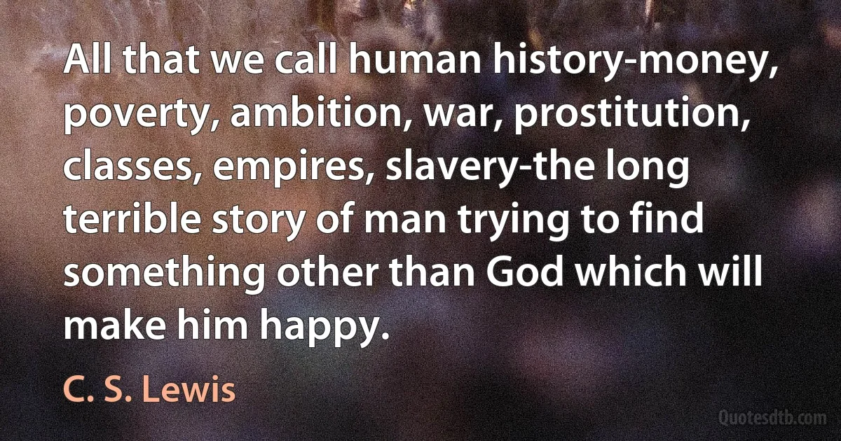 All that we call human history-money, poverty, ambition, war, prostitution, classes, empires, slavery-the long terrible story of man trying to find something other than God which will make him happy. (C. S. Lewis)