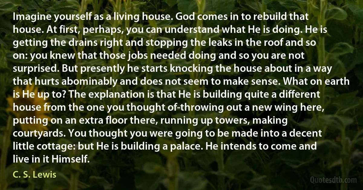 Imagine yourself as a living house. God comes in to rebuild that house. At first, perhaps, you can understand what He is doing. He is getting the drains right and stopping the leaks in the roof and so on: you knew that those jobs needed doing and so you are not surprised. But presently he starts knocking the house about in a way that hurts abominably and does not seem to make sense. What on earth is He up to? The explanation is that He is building quite a different house from the one you thought of-throwing out a new wing here, putting on an extra floor there, running up towers, making courtyards. You thought you were going to be made into a decent little cottage: but He is building a palace. He intends to come and live in it Himself. (C. S. Lewis)