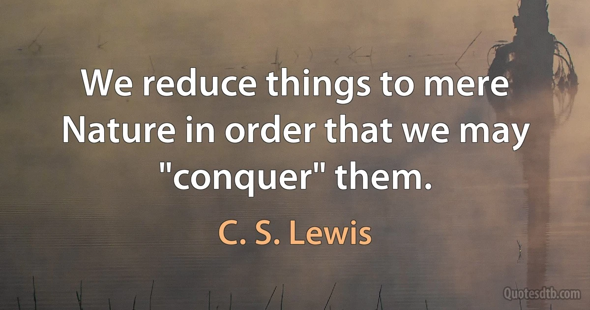 We reduce things to mere Nature in order that we may "conquer" them. (C. S. Lewis)