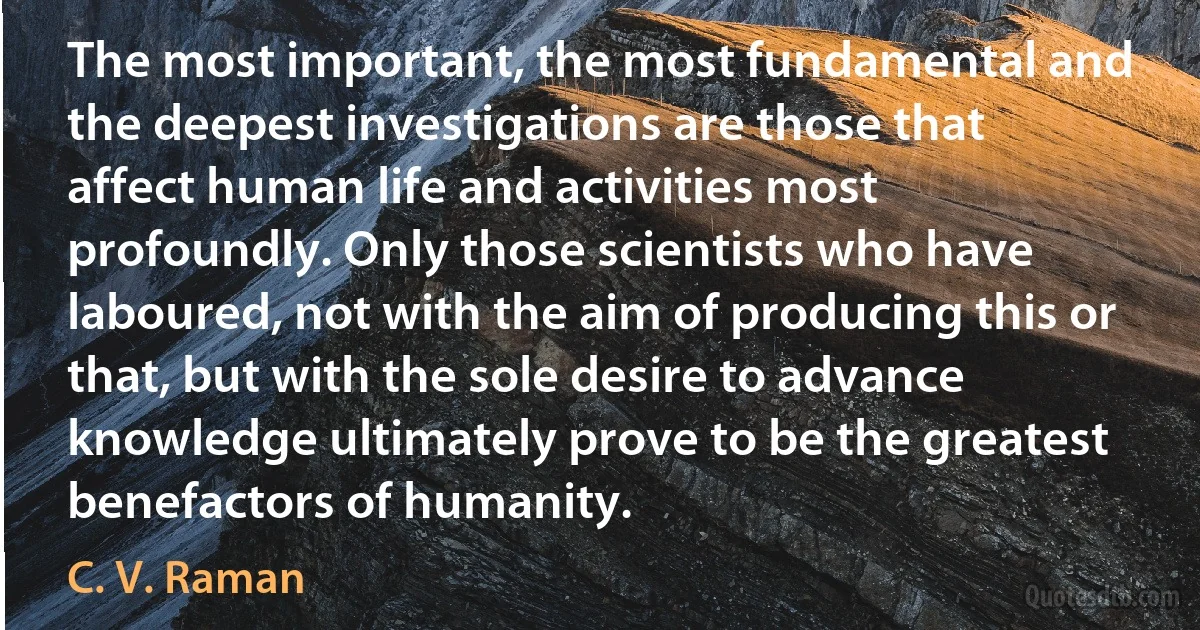 The most important, the most fundamental and the deepest investigations are those that affect human life and activities most profoundly. Only those scientists who have laboured, not with the aim of producing this or that, but with the sole desire to advance knowledge ultimately prove to be the greatest benefactors of humanity. (C. V. Raman)