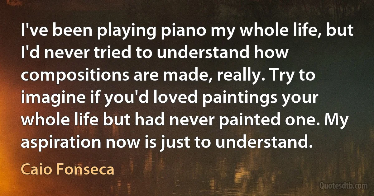 I've been playing piano my whole life, but I'd never tried to understand how compositions are made, really. Try to imagine if you'd loved paintings your whole life but had never painted one. My aspiration now is just to understand. (Caio Fonseca)