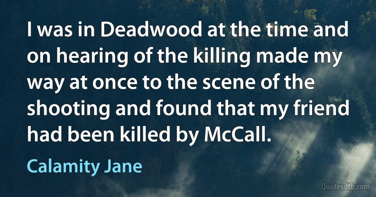 I was in Deadwood at the time and on hearing of the killing made my way at once to the scene of the shooting and found that my friend had been killed by McCall. (Calamity Jane)