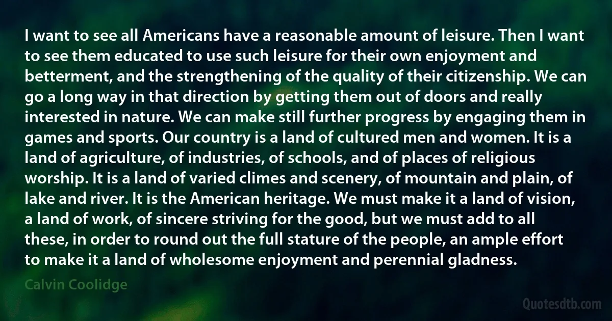 I want to see all Americans have a reasonable amount of leisure. Then I want to see them educated to use such leisure for their own enjoyment and betterment, and the strengthening of the quality of their citizenship. We can go a long way in that direction by getting them out of doors and really interested in nature. We can make still further progress by engaging them in games and sports. Our country is a land of cultured men and women. It is a land of agriculture, of industries, of schools, and of places of religious worship. It is a land of varied climes and scenery, of mountain and plain, of lake and river. It is the American heritage. We must make it a land of vision, a land of work, of sincere striving for the good, but we must add to all these, in order to round out the full stature of the people, an ample effort to make it a land of wholesome enjoyment and perennial gladness. (Calvin Coolidge)