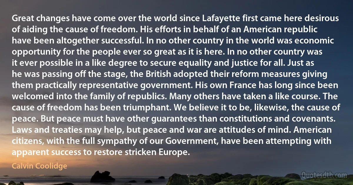 Great changes have come over the world since Lafayette first came here desirous of aiding the cause of freedom. His efforts in behalf of an American republic have been altogether successful. In no other country in the world was economic opportunity for the people ever so great as it is here. In no other country was it ever possible in a like degree to secure equality and justice for all. Just as he was passing off the stage, the British adopted their reform measures giving them practically representative government. His own France has long since been welcomed into the family of republics. Many others have taken a like course. The cause of freedom has been triumphant. We believe it to be, likewise, the cause of peace. But peace must have other guarantees than constitutions and covenants. Laws and treaties may help, but peace and war are attitudes of mind. American citizens, with the full sympathy of our Government, have been attempting with apparent success to restore stricken Europe. (Calvin Coolidge)