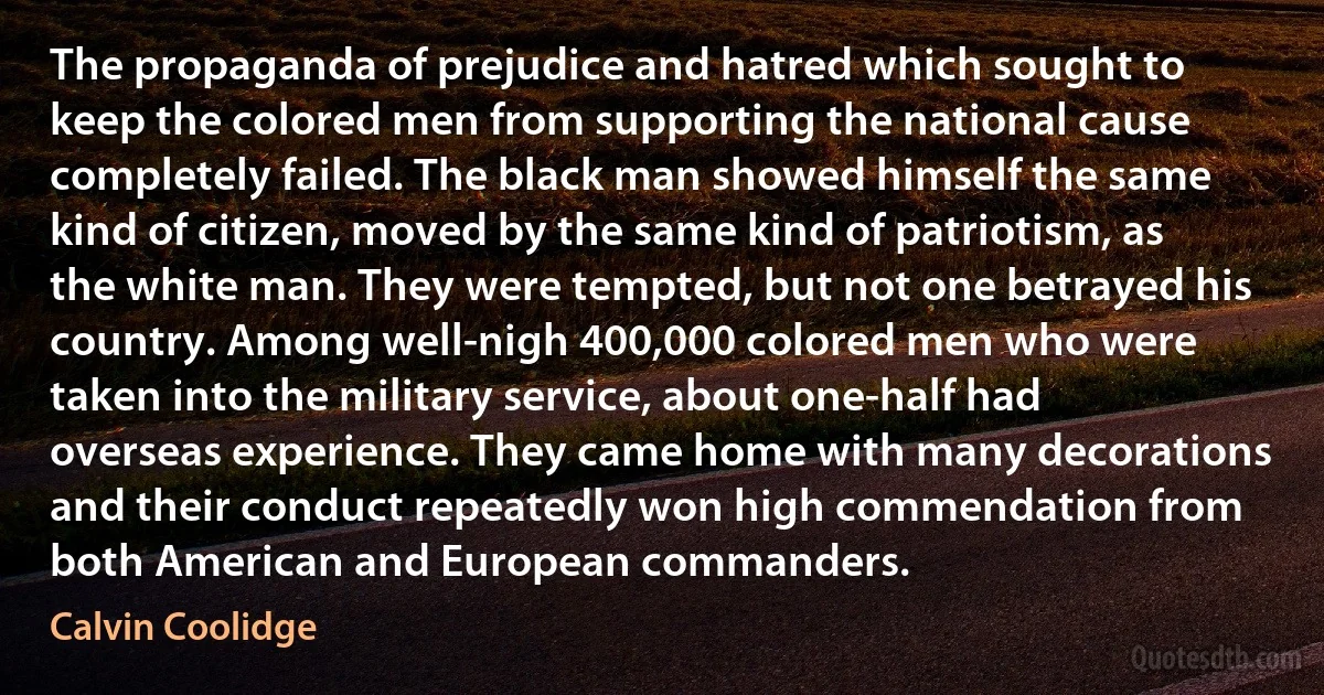 The propaganda of prejudice and hatred which sought to keep the colored men from supporting the national cause completely failed. The black man showed himself the same kind of citizen, moved by the same kind of patriotism, as the white man. They were tempted, but not one betrayed his country. Among well-nigh 400,000 colored men who were taken into the military service, about one-half had overseas experience. They came home with many decorations and their conduct repeatedly won high commendation from both American and European commanders. (Calvin Coolidge)