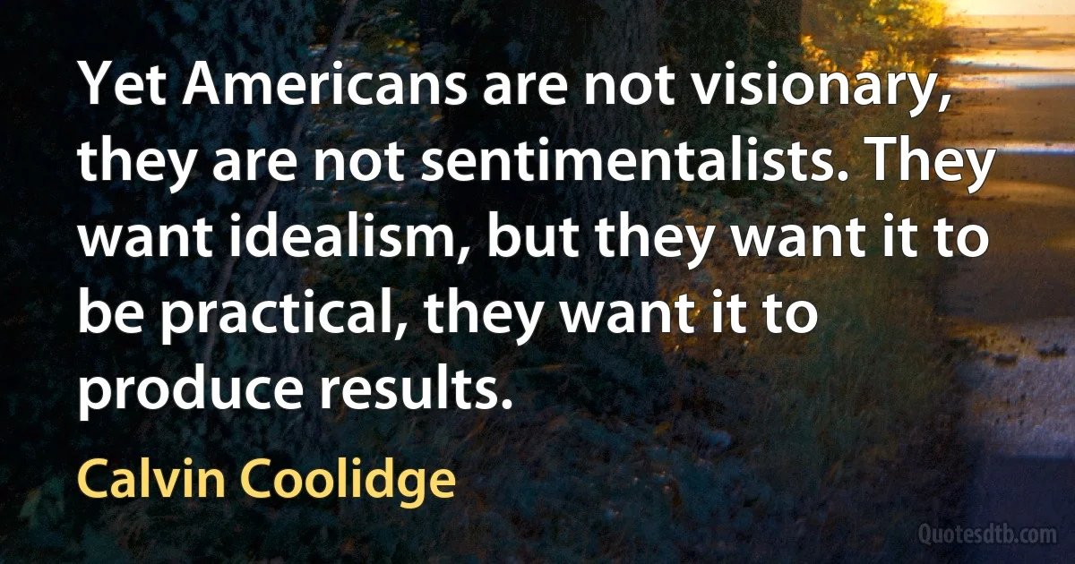 Yet Americans are not visionary, they are not sentimentalists. They want idealism, but they want it to be practical, they want it to produce results. (Calvin Coolidge)