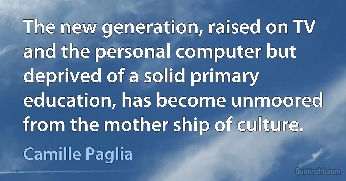 The new generation, raised on TV and the personal computer but deprived of a solid primary education, has become unmoored from the mother ship of culture. (Camille Paglia)