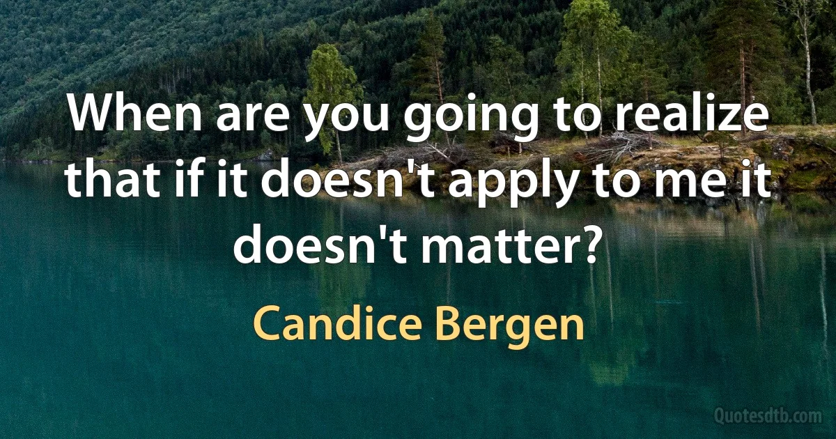 When are you going to realize that if it doesn't apply to me it doesn't matter? (Candice Bergen)