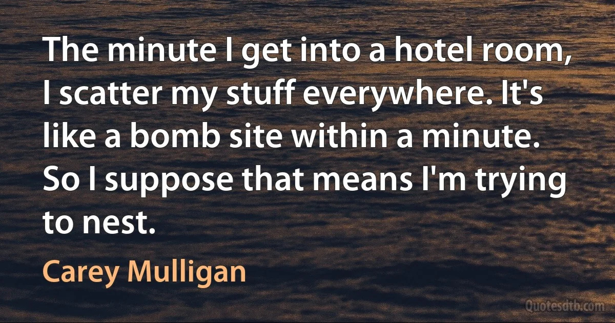 The minute I get into a hotel room, I scatter my stuff everywhere. It's like a bomb site within a minute. So I suppose that means I'm trying to nest. (Carey Mulligan)